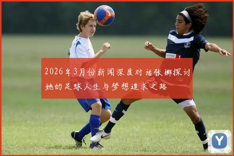 2026年3月份新闻深度对话张娜探讨她的足球人生与梦想追求之路